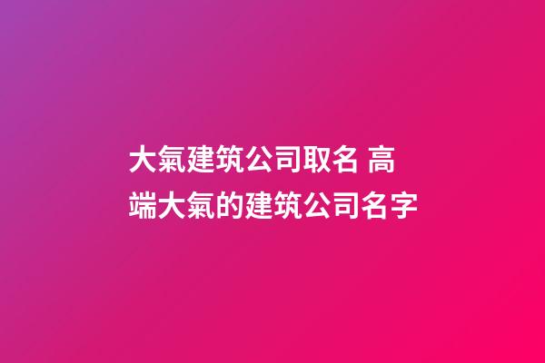 大氣建筑公司取名 高端大氣的建筑公司名字-第1張-公司起名-玄機派
